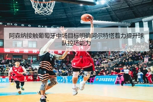 阿森纳接触葡萄牙中场目标明确阿尔特塔着力提升球队控场能力