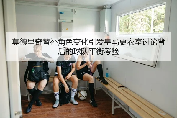 莫德里奇替补角色变化引发皇马更衣室讨论背后的球队平衡考验