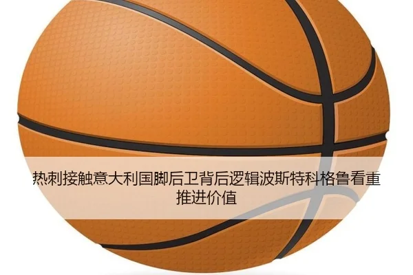 热刺接触意大利国脚后卫背后逻辑波斯特科格鲁看重推进价值